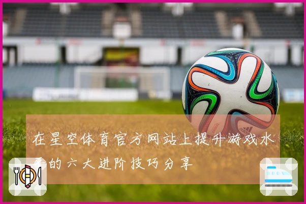 在星空体育官方网站上提升游戏水平的六大进阶技巧分享