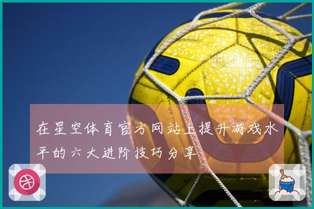 在星空体育官方网站上提升游戏水平的六大进阶技巧分享