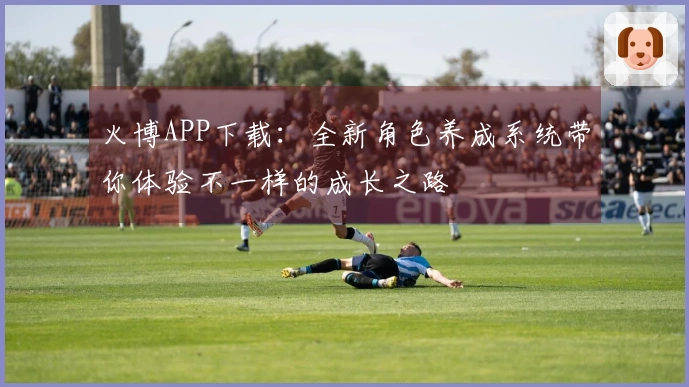 火博APP下载：全新角色养成系统带你体验不一样的成长之路