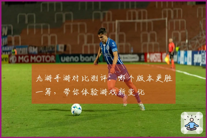 九游手游对比测评：哪个版本更胜一筹，带你体验游戏新变化