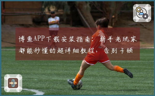 博鱼APP下载安装指南：新手老玩家都能秒懂的超详细教程，告别卡顿烦恼！