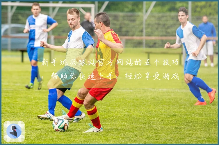 新手玩买球站官方网站的五个技巧，帮助你快速上手，轻松享受游戏乐趣