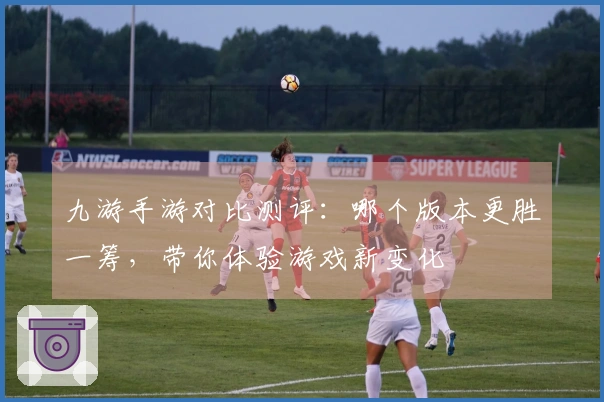 九游手游对比测评：哪个版本更胜一筹，带你体验游戏新变化