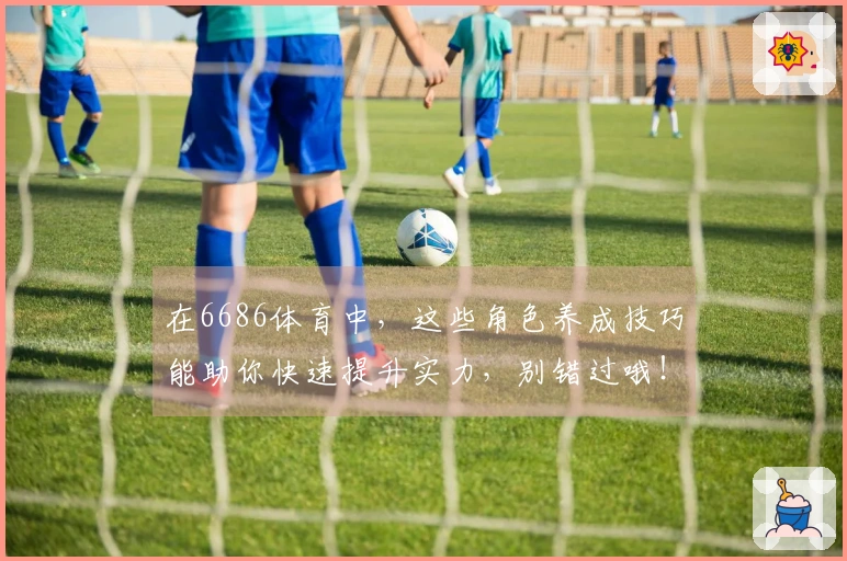 在6686体育中，这些角色养成技巧能助你快速提升实力，别错过哦！